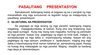 PASALITANG PRESENTASYON
Samakatuwid, kailangang isaisip at isagawa ng isa o pangkat ng mga
mananaliksik ang mga sumusunod na tagubilin tungo sa matagumpay na
pasalitang presentasyon:
C. SA AKTUWAL NA PRESENTASYON
Sa pagsagot sa mga tanong ng mga panelist, kailangang maging
magalang, mapagpakumbaba, at tuwiran. Kung sino ang tinatanong, siya
ang dapat sumagot. Kung may ibang nais magsalita, humingi ng pahintulot
sa mga panelist. Iwasan ang pagbibigay ng sagot na hindi tiyak, maligoy, o
sumasalaungat sa mga datos o impormasyong nakalap. Iwasan din ang
pagbibigay ng mga opinyon, prediksyon o ispekulasyon, maging ang mga
datos o impormasyong hindi naman nailahad sa pamanahong papel. Huwag
na huwag ding makipagtalo sa mga panelist. Maging reseptib sa kanilang
mga ideya at rekomendasyon.
 