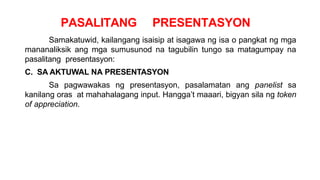 PASALITANG PRESENTASYON
Samakatuwid, kailangang isaisip at isagawa ng isa o pangkat ng mga
mananaliksik ang mga sumusunod na tagubilin tungo sa matagumpay na
pasalitang presentasyon:
C. SA AKTUWAL NA PRESENTASYON
Sa pagwawakas ng presentasyon, pasalamatan ang panelist sa
kanilang oras at mahahalagang input. Hangga’t maaari, bigyan sila ng token
of appreciation.
 