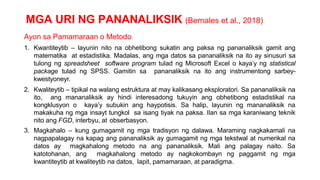 MGA URI NG PANANALIKSIK (Bernales et al., 2018)
Ayon sa Pamamaraan o Metodo
1. Kwantiteytib – layunin nito na obhetibong sukatin ang paksa ng pananaliksik gamit ang
matematika at estadistika. Madalas, ang mga datos sa pananaliksik na ito ay sinusuri sa
tulong ng spreadsheet software program tulad ng Microsoft Excel o kaya’y ng statistical
package tulad ng SPSS. Gamitin sa pananaliksik na ito ang instrumentong sarbey-
kwestyoneyr.
2. Kwaliteytib – tipikal na walang estruktura at may kalikasang eksploratori. Sa pananaliksik na
ito, ang mananaliksik ay hindi interesadong tukuyin ang obhetibong estadistikal na
kongklusyon o kaya’y subukin ang haypotisis. Sa halip, layunin ng mananaliksik na
makakuha ng mga insayt tungkol sa isang tiyak na paksa. Ilan sa mga karaniwang teknik
nito ang FGD, interbyu, at obserbasyon.
3. Magkahalo – kung gumagamit ng mga tradisyon ng dalawa. Maraming nagkakamali na
nagpapalagay na kapag ang pananaliksik ay gumagamit ng mga tekstwal at numerikal na
datos ay magkahalong metodo na ang pananaliksik. Mali ang palagay naito. Sa
katotohanan, ang magkahalong metodo ay nagkokombayn ng paggamit ng mga
kwantiteytib at kwaliteytib na datos, lapit, pamamaraan, at paradigma.
 