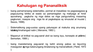 Kahulugan ng Pananaliksik
Isang pamamaraang sistematiko, pormal at masaklaw na pagsasagawa n
g
pagsusuring lohiko at wasto sa pamamagitan ng matiyaga at hindi
apurahang pagkuha ng mga datos sa mga pangunahing maaaring
pagkunan, inaayos ang mga ito at pagkatapos ay sinusulat at inuulat (
Sauco, 1998).
Sistematikong pag-uusisa upang patunayan at makuha ang anumang
kabatiranghinahangad natin ( Mercene, 1983 ).
Mapanuri at kritikal na pag-aaral ukol sa isang isyu, konsepto at p
roble
ma (
Semorlan, 1999 ).
Isang masistemang pag-aaral ng kahit anong paksa sa layuning
masagutan a
n
gmga katanungang itinatanong ng mananaliksik ( Parel, 1973
).
 