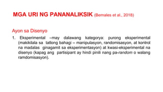 MGA URI NG PANANALIKSIK (Bernales et al., 2018)
Ayon sa Disenyo
1. Eksperimental –may dalawang kategorya: purong eksperimental
(makikilala sa tatlong bahagi – manipulasyon, randomisasyon, at kontrol
na madalas ginagamit sa eksperimentasyon) at kwasi-eksperimental na
disenyo (kapag ang partisipant ay hindi pinili nang pa-random o walang
ramdomisasyon).
 