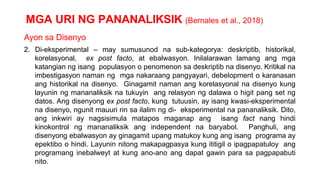MGA URI NG PANANALIKSIK (Bernales et al., 2018)
Ayon sa Disenyo
2. Di-eksperimental – may sumusunod na sub-kategorya: deskriptib, historikal,
korelasyonal, ex post facto, at ebalwasyon. Inilalarawan lamang ang mga
katangian ng isang populasyon o penomenon sa deskriptib na disenyo. Kritikal na
imbestigasyon naman ng mga nakaraang pangyayari, debelopment o karanasan
ang historikal na disenyo. Ginagamit naman ang korelasyonal na disenyo kung
layunin ng mananaliksik na tukuyin ang relasyon ng dalawa o higit pang set ng
datos. Ang disenyong ex post facto, kung tutuusin, ay isang kwasi-eksperimental
na disenyo, ngunit mauuri rin sa ilalim ng di- eksperimental na pananaliksik. Dito,
ang inkwiri ay nagsisimula matapos maganap ang isang fact nang hindi
kinokontrol ng mananaliksik ang independent na baryabol. Panghuli, ang
disenyong ebalwasyon ay ginagamit upang matukoy kung ang isang programa ay
epektibo o hindi. Layunin nitong makapagpasya kung ititigil o ipagpapatuloy ang
programang inebalweyt at kung ano-ano ang dapat gawin para sa pagpapabuti
nito.
 