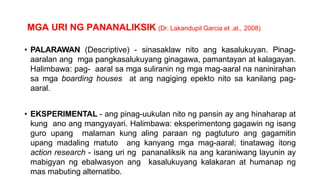 MGA URI NG PANANALIKSIK (Dr. Lakandupil Garcia et .al., 2008)
• PALARAWAN (Descriptive) - sinasaklaw nito ang kasalukuyan. Pinag-
aaralan ang mga pangkasalukuyang ginagawa, pamantayan at kalagayan.
Halimbawa: pag- aaral sa mga suliranin ng mga mag-aaral na naninirahan
sa mga boarding houses at ang nagiging epekto nito sa kanilang pag-
aaral.
• EKSPERIMENTAL - ang pinag-uukulan nito ng pansin ay ang hinaharap at
kung ano ang mangyayari. Halimbawa: eksperimentong gagawin ng isang
guro upang malaman kung aling paraan ng pagtuturo ang gagamitin
upang madaling matuto ang kanyang mga mag-aaral; tinatawag itong
action research - isang uri ng pananaliksik na ang karaniwang layunin ay
mabigyan ng ebalwasyon ang kasalukuyang kalakaran at humanap ng
mas mabuting alternatibo.
 