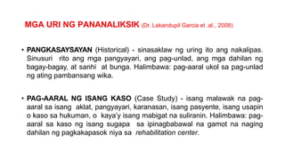 MGA URI NG PANANALIKSIK (Dr. Lakandupil Garcia et .al., 2008)
• PANGKASAYSAYAN (Historical) - sinasaklaw ng uring ito ang nakalipas.
Sinusuri rito ang mga pangyayari, ang pag-unlad, ang mga dahilan ng
bagay-bagay, at sanhi at bunga. Halimbawa: pag-aaral ukol sa pag-unlad
ng ating pambansang wika.
• PAG-AARAL NG ISANG KASO (Case Study) - isang malawak na pag-
aaral sa isang aklat, pangyayari, karanasan, isang pasyente, isang usapin
o kaso sa hukuman, o kaya’y isang mabigat na suliranin. Halimbawa: pag-
aaral sa kaso ng isang sugapa sa ipinagbabawal na gamot na naging
dahilan ng pagkakapasok niya sa rehabilitation center.
 
