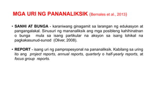 MGA URI NG PANANALIKSIK (Bernales et al., 2013)
• SANHI AT BUNGA - karaniwang ginagamit sa larangan ng edukasyon at
pangangalakal. Sinusuri ng mananaliksik ang mga posibleng kahihinatnan
o bunga mula sa isang partikular na aksyon sa isang lohikal na
pagkakasunud-sunod (Oliver, 2008).
• REPORT - isang uri ng pampropesyonal na pananaliksik. Kabilang sa uring
ito ang project reports, annual reports, quarterly o half-yearly reports, at
focus group reports.
 