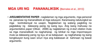 MGA URI NG PANANALIKSIK (Bernales et al., 2013)
• ARGUMENTATIVE PAPER - naglalaman ng mga argumento, mga personal
na pananaw ng mananaliksik at mga solusyon. Karaniwang natutungkol sa
mga kontrobersyal na usapin. Naglalaman ng walang pagkiling na
pagtalakay ng dalawang panig ng isang isyu. Ang isang mahusay na
argumentative paper (Oliver, 2008) ay naglalaman ng in-text citation mula
sa mga mananaliksik na naghaharap ng lohikal na mga impormasyon
mula sa dalawang panig ng isyu at sa katapusan ay naghaharap ng isang
kongklusyon kung saan sinuri niya ang kalakasan at kahinaan ng bawat
argumento.
 