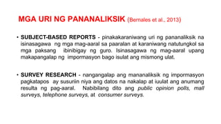 MGA URI NG PANANALIKSIK (Bernales et al., 2013)
• SUBJECT-BASED REPORTS - pinakakaraniwang uri ng pananaliksik na
isinasagawa ng mga mag-aaral sa paaralan at karaniwang natutungkol sa
mga paksang ibinibigay ng guro. Isinasagawa ng mag-aaral upang
makapangalap ng impormasyon bago isulat ang mismong ulat.
• SURVEY RESEARCH - nangangalap ang mananaliksik ng impormasyon
pagkatapos ay susuriin niya ang datos na nakalap at iuulat ang anumang
resulta ng pag-aaral. Nabibilang dito ang public opinion polls, mall
surveys, telephone surveys, at consumer surveys.
 