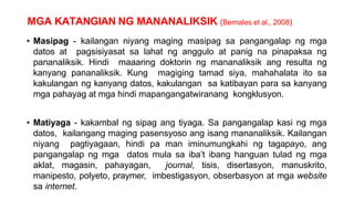 MGA KATANGIAN NG MANANALIKSIK (Bernales et al., 2008)
• Masipag - kailangan niyang maging masipag sa pangangalap ng mga
datos at pagsisiyasat sa lahat ng anggulo at panig na pinapaksa ng
pananaliksik. Hindi maaaring doktorin ng mananaliksik ang resulta ng
kanyang pananaliksik. Kung magiging tamad siya, mahahalata ito sa
kakulangan ng kanyang datos, kakulangan sa katibayan para sa kanyang
mga pahayag at mga hindi mapangangatwiranang kongklusyon.
• Matiyaga - kakambal ng sipag ang tiyaga. Sa pangangalap kasi ng mga
datos, kailangang maging pasensyoso ang isang mananaliksik. Kailangan
niyang pagtiyagaan, hindi pa man iminumungkahi ng tagapayo, ang
pangangalap ng mga datos mula sa iba’t ibang hanguan tulad ng mga
aklat, magasin, pahayagan, journal, tisis, disertasyon, manuskrito,
manipesto, polyeto, praymer, imbestigasyon, obserbasyon at mga website
sa internet.
 