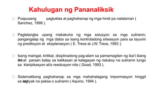Kahulugan ng Pananaliksik
Puspusang pagtuklas at paghahanap ng mga hindi pa nalalaman (
Sanchez, 1998 ).
Pagtatangka upang makakuha ng mga solusyon sa mga suliranin;
pangangalap ng mga datos sa isang kontroladong sitwasyon para sa layunin
ng prediksyon at eksplanasyon ( E. Trece at J.W. Trece, 1993 ).
Isang maingat, kritikal, disiplinadong pag-alam sa pamamagitan ng iba’t ibang
t
e
k
n
i
kat paraan batay sa kalikasan at kalagayan ng natukoy na suliranin tungo
sa klaripikasyon at/o resolusyon nito ( Good, 1993 ).
Sistematikong paghahanap sa mga mahahalagang impormasyon hinggil
sa i
s
a
n
gtiyak na paksa o suliranin ( Aquino, 1994 ).
 