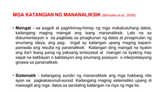 MGA KATANGIAN NG MANANALIKSIK (Bernales et al., 2008)
• Maingat - sa pagpili at paghihimay-himay ng mga makabuluhang datos,
kailangang maging maingat ang isang mananaliksik. Lalo na sa
dokumentasyon o sa pagkilala sa pinagkunan ng datos at pinagmulan ng
anumang ideya, ang pag- iingat ay kailangan upang maging kapani-
paniwala ang resulta ng pananaliksik. Kailangan ding maingat na tiyakin
ang iba’t ibang panig ng paksang sinisiyasat at maingat na tiyaking may
sapat na katibayan o balidasyon ang anumang posisyon o interpretasyong
ginawa sa pananaliksik.
• Sistematik - kailangang sundin ng mananaliksik ang mga hakbang nito
ayon sa pagkakasunud-sunod. Kailangang maging sistematiko upang di
maiwaglit ang mga datos sa sandaling kailangan na niya ng mga ito.
 