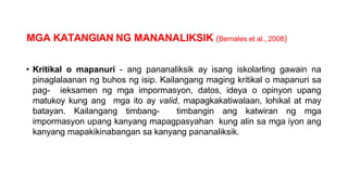 MGA KATANGIAN NG MANANALIKSIK (Bernales et al., 2008)
• Kritikal o mapanuri - ang pananaliksik ay isang iskolarling gawain na
pinaglalaanan ng buhos ng isip. Kailangang maging kritikal o mapanuri sa
pag- ieksamen ng mga impormasyon, datos, ideya o opinyon upang
matukoy kung ang mga ito ay valid, mapagkakatiwalaan, lohikal at may
batayan. Kailangang timbang- timbangin ang katwiran ng mga
impormasyon upang kanyang mapagpasyahan kung alin sa mga iyon ang
kanyang mapakikinabangan sa kanyang pananaliksik.
 