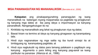 MGA PANANAGUTAN NG MANANALIKSIK (Bernales et al., 2008)
Katapatan ang pinakapangunahing pananagutan ng isang
mananaliksik na kailangan niyang maipamalas sa pagkilala ng pinagkunan
ng kanyang mga datos at iba pang ideya o impormasyon sa kanyang
pananaliksik. Nangangahulugan ito na:
1. Kinikilala ng mananaliksik ang lahat ng pinagkunan niya ng datos;
2. Bawat hiram na termino at ideya ay kanyang ginagawan ng karampatang
tala;
3. Hindi siya nagnanakaw ng mga salita ng iba kundi sinisipi ito at
binibigyang ng karampatang pagkilala; at
4. Hindi siya nagkukubli ng datos para lamang palakasin o pagtibayin ang
kanyang argumento o para ikiling ang kanyang pag-aaral sa isang
partikular na pananaw (Atienza et. al., 1996).
 
