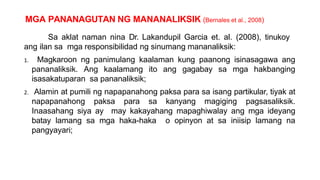 MGA PANANAGUTAN NG MANANALIKSIK (Bernales et al., 2008)
Sa aklat naman nina Dr. Lakandupil Garcia et. al. (2008), tinukoy
ang ilan sa mga responsibilidad ng sinumang mananaliksik:
1. Magkaroon ng panimulang kaalaman kung paanong isinasagawa ang
pananaliksik. Ang kaalamang ito ang gagabay sa mga hakbanging
isasakatuparan sa pananaliksik;
2. Alamin at pumili ng napapanahong paksa para sa isang partikular, tiyak at
napapanahong paksa para sa kanyang magiging pagsasaliksik.
Inaasahang siya ay may kakayahang mapaghiwalay ang mga ideyang
batay lamang sa mga haka-haka o opinyon at sa iniisip lamang na
pangyayari;
 