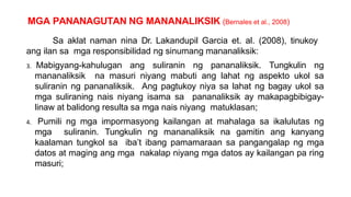 MGA PANANAGUTAN NG MANANALIKSIK (Bernales et al., 2008)
Sa aklat naman nina Dr. Lakandupil Garcia et. al. (2008), tinukoy
ang ilan sa mga responsibilidad ng sinumang mananaliksik:
3. Mabigyang-kahulugan ang suliranin ng pananaliksik. Tungkulin ng
mananaliksik na masuri niyang mabuti ang lahat ng aspekto ukol sa
suliranin ng pananaliksik. Ang pagtukoy niya sa lahat ng bagay ukol sa
mga suliraning nais niyang isama sa pananaliksik ay makapagbibigay-
linaw at balidong resulta sa mga nais niyang matuklasan;
4. Pumili ng mga impormasyong kailangan at mahalaga sa ikalulutas ng
mga suliranin. Tungkulin ng mananaliksik na gamitin ang kanyang
kaalaman tungkol sa iba’t ibang pamamaraan sa pangangalap ng mga
datos at maging ang mga nakalap niyang mga datos ay kailangan pa ring
masuri;
 