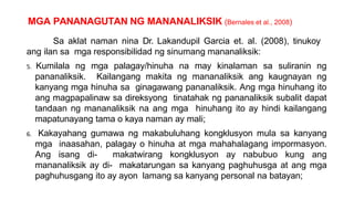 MGA PANANAGUTAN NG MANANALIKSIK (Bernales et al., 2008)
Sa aklat naman nina Dr. Lakandupil Garcia et. al. (2008), tinukoy
ang ilan sa mga responsibilidad ng sinumang mananaliksik:
5. Kumilala ng mga palagay/hinuha na may kinalaman sa suliranin ng
pananaliksik. Kailangang makita ng mananaliksik ang kaugnayan ng
kanyang mga hinuha sa ginagawang pananaliksik. Ang mga hinuhang ito
ang magpapalinaw sa direksyong tinatahak ng pananaliksik subalit dapat
tandaan ng mananaliksik na ang mga hinuhang ito ay hindi kailangang
mapatunayang tama o kaya naman ay mali;
6. Kakayahang gumawa ng makabuluhang kongklusyon mula sa kanyang
mga inaasahan, palagay o hinuha at mga mahahalagang impormasyon.
Ang isang di- makatwirang kongklusyon ay nabubuo kung ang
mananaliksik ay di- makatarungan sa kanyang paghuhusga at ang mga
paghuhusgang ito ay ayon lamang sa kanyang personal na batayan;
 