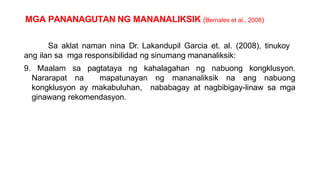 MGA PANANAGUTAN NG MANANALIKSIK (Bernales et al., 2008)
Sa aklat naman nina Dr. Lakandupil Garcia et. al. (2008), tinukoy
ang ilan sa mga responsibilidad ng sinumang mananaliksik:
9. Maalam sa pagtataya ng kahalagahan ng nabuong kongklusyon.
Nararapat na mapatunayan ng mananaliksik na ang nabuong
kongklusyon ay makabuluhan, nababagay at nagbibigay-linaw sa mga
ginawang rekomendasyon.
 