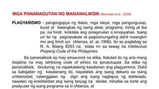 MGA PANANAGUTAN NG MANANALIKSIK (Bernales et al., 2008)
PLAGYARISMO - pangongopya ng datos, mga ideya, mga pangungusap,
buod at balangkas ng isang aklat, programa, himig at iba
pa, na hindi kinkilala ang pinagmulan o kinopyahan. Isang
uri ito ng pagnanakaw at pagsisinungaling dahil inaangkin
mo ang hindi iyo (Atienza, et .al.,1996). Ito ay paglabag sa
R. A. Bilang 8293 na kilala rin sa tawag na Intellectual
Property Code of the Philippines.
Sa pananaliksik ay may sinusunod na etika. Katulad ito ng ano mang
disiplina na may istriktong code of ethics na ipinatutupad. Sa etika ng
pananaliksik, itinuturing na napakalaking kasalanan ang plagyarismo. Dahil
sa kabigatan ng kasalanang ito, napatalsik ang isang dekano sa isang
unibersidad, natanggalan ng digri ang isang nagtapos ng doktorado,
nawalan ng kredibilidad ang isang tanyag na iskolar, inihabla sa korte ang
prodyuser ng isang programa sa tv (Atienza, et
 
