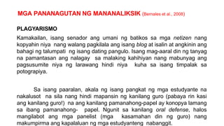 MGA PANANAGUTAN NG MANANALIKSIK (Bernales et al., 2008)
PLAGYARISMO
Kamakailan, isang senador ang umani ng batikos sa mga netizen nang
kopyahin niya nang walang pagkilala ang isang blog at isalin at angkinin ang
bahagi ng talumpati ng isang dating pangulo. Isang mag-aaral din ng tanyag
na pamantasan ang nalagay sa malaking kahihiyan nang mabunyag ang
pagsusumite niya ng larawang hindi niya kuha sa isang timpalak sa
potograpiya.
Sa isang paaralan, akala ng isang pangkat ng mga estudyante na
nakalusot na sila nang hindi mapansin ng kanilang guro (pabaya rin kasi
ang kanilang guro!) na ang kanilang pamanahong-papel ay konopya lamang
sa ibang pamanahong- papel. Ngunit sa kanilang oral defense, halos
mangilabot ang mga panelist (mga kasamahan din ng guro) nang
makumpirma ang kapalaluan ng mga estudyanteng nabanggit.
 