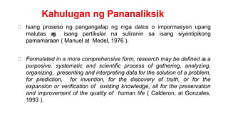 Kahulugan ng Pananaliksik
Isang proseso ng pangangalap ng mga datos o impormasyon upang
malutas a
n
g isang partikular na suliranin sa isang siyentipikong
pamamaraan ( Manuel at Medel, 1976 ).
Formulated in a more comprehensive form, research may be defined a
s a
purposive, systematic and scientific process of gathering, analyzing,
organizing, presenting and interpreting data for the solution of a problem,
for prediction, for invention, for the discovery of truth, or for the
expansion or verification of existing knowledge, all for the preservation
and improvement of the quality of human life ( Calderon, at Gonzales,
1993 ).
 