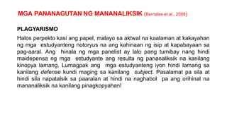 MGA PANANAGUTAN NG MANANALIKSIK (Bernales et al., 2008)
PLAGYARISMO
Halos perpekto kasi ang papel, malayo sa aktwal na kaalaman at kakayahan
ng mga estudyanteng notoryus na ang kahinaan ng isip at kapabayaan sa
pag-aaral. Ang hinala ng mga panelist ay lalo pang tumibay nang hindi
maidepensa ng mga estudyante ang resulta ng pananaliksik na kanilang
kinopya lamang. Lumagpak ang mga estudyanteng iyon hindi lamang sa
kanilang defense kundi maging sa kanilang subject. Pasalamat pa sila at
hindi sila napatalsik sa paaralan at hindi na naghabol pa ang orihinal na
mananaliksik na kanilang pinagkopyahan!
 