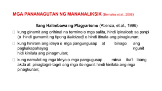 MGA PANANAGUTAN NG MANANALIKSIK (Bernales et al., 2008)
Ilang Halimbawa ng Plagyarismo (Atienza, et al., 1996)
kung ginamit ang orihinal na termino o mga salita, hindi ipinaloob sa panipi
(o hindi gumamit ng tipong italicized) o hindi itinala ang pinagkunan;
kung hiniram ang ideya o mga pangungusap at binago ang
pagkakapahayag ngunit
hidi kinilala ang pinagmulan;
kung namulot ng mga ideya o mga pangugusap m
u
l
asa iba’t ibang
akda at pinagtagni-tagni ang mga ito ngunit hindi kinilala ang mga
pinagkunan;
 
