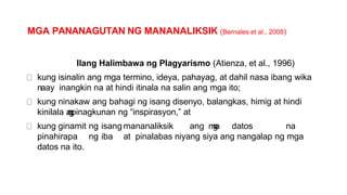 MGA PANANAGUTAN NG MANANALIKSIK (Bernales et al., 2008)
Ilang Halimbawa ng Plagyarismo (Atienza, et al., 1996)
kung isinalin ang mga termino, ideya, pahayag, at dahil nasa ibang wika
naay inangkin na at hindi itinala na salin ang mga ito;
kung ninakaw ang bahagi ng isang disenyo, balangkas, himig at hindi
kinilala a
n
g
pinagkunan ng “inspirasyon,” at
kung ginamit ng isang mananaliksik ang m
g
a datos na
pinahirapa ng iba at pinalabas niyang siya ang nangalap ng mga
datos na ito.
 