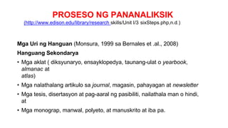 PROSESO NG PANANALIKSIK
(http://www.edison.edu/library/research skills/Unit I/3 sixSteps.php,n.d.)
Mga Uri ng Hanguan (Monsura, 1999 sa Bernales et .al., 2008)
Hanguang Sekondarya
• Mga aklat ( diksyunaryo, ensayklopedya, taunang-ulat o yearbook,
almanac at
atlas)
• Mga nalathalang artikulo sa journal, magasin, pahayagan at newsletter
• Mga tesis, disertasyon at pag-aaral ng pasibiliti, nailathala man o hindi,
at
• Mga monograp, manwal, polyeto, at manuskrito at iba pa.
 