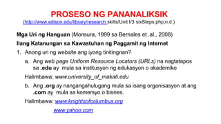PROSESO NG PANANALIKSIK
(http://www.edison.edu/library/research skills/Unit I/3 sixSteps.php,n.d.)
Mga Uri ng Hanguan (Monsura, 1999 sa Bernales et .al., 2008)
Ilang Katanungan sa Kawastuhan ng Paggamit ng Internet
1. Anong uri ng website ang iyong tinitingnan?
a. Ang web page Uniform Resource Locators (URLs) na nagtatapos
sa .edu ay mula sa institusyon ng edukasyon o akademiko
Halimbawa: www.university_of_makati.edu
b. Ang .org ay nangangahulugang mula sa isang organisasyon at ang
.com ay mula sa komersyo o bisnes.
Halimbawa: www.knightsofcolumbus.org
www.yahoo.com
 