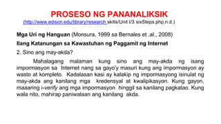 PROSESO NG PANANALIKSIK
(http://www.edison.edu/library/research skills/Unit I/3 sixSteps.php,n.d.)
Mga Uri ng Hanguan (Monsura, 1999 sa Bernales et .al., 2008)
Ilang Katanungan sa Kawastuhan ng Paggamit ng Internet
2. Sino ang may-akda?
Mahalagang malaman kung sino ang may-akda ng isang
impormasyon sa Internet nang sa gayo’y masuri kung ang impormasyon ay
wasto at kompleto. Kadalasan kasi ay kalakip ng impormasyong isinulat ng
may-akda ang kanilang mga kredensyal at kwalipikasyon. Kung gayon,
maaaring i-verify ang mga impormasyon hinggil sa kanilang pagkatao. Kung
wala nito, mahirap paniwalaan ang kanilang akda.
 