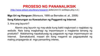 PROSESO NG PANANALIKSIK
(http://www.edison.edu/library/research skills/Unit I/3 sixSteps.php,n.d.)
Mga Uri ng Hanguan (Monsura, 1999 sa Bernales et .al., 2008)
Ilang Katanungan sa Kawastuhan ng Paggamit ng Internet
3. Ano ang layunin?
Alamin ang layunin ng may-akda kung bakit naglunsad o naglabas ng
website. Nais bang magbahagi ng impormasyon o magbenta lamang ng
produkto? Alalahaning napakaluwag ng pagpasok ng mga impormasyon sa
Internet. Samakatuwid, maaari din itong magamit sa pagpapakalat ng
maling propaganda at mga pansariling interes.
 