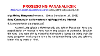 PROSESO NG PANANALIKSIK
(http://www.edison.edu/library/research skills/Unit I/3 sixSteps.php,n.d.)
Mga Uri ng Hanguan (Monsura, 1999 sa Bernales et .al., 2008)
Ilang Katanungan sa Kawastuhan ng Paggamit ng Internet
5. Makatotohanan ba ang teksto?
Alamin kung opisyal o dokumentado ang teksto. Pag-aralan kung ang
pagkakasulat ay maayos o kung wasto ang baybay at gramatika. Subukan
din kung ang web site ay maaaring ihalintulad o iugnay sa ibang web site
nang sa gayo’y maikumpara ito sa iba nang matimbang kung ang tekstong
laman nito ay wasto o hindi.
 