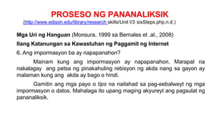 PROSESO NG PANANALIKSIK
(http://www.edison.edu/library/research skills/Unit I/3 sixSteps.php,n.d.)
Mga Uri ng Hanguan (Monsura, 1999 sa Bernales et .al., 2008)
Ilang Katanungan sa Kawastuhan ng Paggamit ng Internet
6. Ang impormasyon ba ay napapanahon?
Mainam kung ang impormasyon ay napapanahon. Marapat na
nakalagay ang petsa ng pinakahuling rebisyon ng akda nang sa gayon ay
malaman kung ang akda ay bago o hindi.
Gamitin ang mga payo o tips na nailahad sa pag-eebalweyt ng mga
impormasyon o datos. Mahalaga ito upang maging akyureyt ang pagsulat ng
pananaliksik.
 