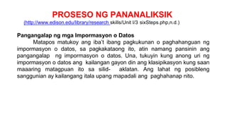 PROSESO NG PANANALIKSIK
(http://www.edison.edu/library/research skills/Unit I/3 sixSteps.php,n.d.)
Pangangalap ng mga Impormasyon o Datos
Matapos matukoy ang iba’t ibang pagkukunan o paghahanguan ng
impormasyon o datos, sa pagkakataong ito, atin namang pansinin ang
pangangalap ng impormasyon o datos. Una, tukuyin kung anong uri ng
impormasyon o datos ang kailangan gayon din ang klasipikasyon kung saan
maaaring matagpuan ito sa silid- aklatan. Ang lahat ng posibleng
sanggunian ay kailangang itala upang mapadali ang paghahanap nito.
 