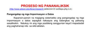 PROSESO NG PANANALIKSIK
(http://www.edison.edu/library/research skills/Unit I/3 sixSteps.php,n.d.)
Pangangalap ng mga Impormasyon o Datos
Kapansin-pansin na magiging sistematiko ang pangangalap ng mga
impormasyon o datos sapagkat nakaayos ang balangkas ng paksang
sasaliksikin. Natukoy rin ang mga posibleng sanggunian kaya’t mapadadali
ang paghahanap nito sa silid-aklatan.
 