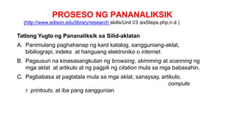 PROSESO NG PANANALIKSIK
(http://www.edison.edu/library/research skills/Unit I/3 sixSteps.php,n.d.)
Tatlong Yugto ng Pananaliksik sa Silid-aklatan
A. Panimulang paghahanap ng kard katalog, sangguniang-aklat,
bibiliograpi, indeks at hanguang elektroniko o internet.
B. Pagsusuri na kinasasangkutan ng browsing, skimming at scanning ng
mga aklat at artikulo at ng pagpili ng citation mula sa mga babasahin.
C. Pagbabasa at pagtatala mula sa mga aklat, sanaysay, artikulo,
compute
r printouts, at iba pang sanggunian
 