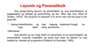 Layunin ng Pananaliksik
Ang pangunahing layunin ng pananaliksik ay ang preserbasyon at
pagpapabuti ng kalidad ng pamumuhay ng tao. Wika nga nina Good at
Scates (1972), The purpose of research is to serve man and the goal is the
good life.
Upang makadiskubre ng mga bagong kaalaman hinggil sa
mga batid nang penomena.
Halimbawa:
Ang alkohol ay isa nang batid na penomena at sa pamamagitan ng
pananaliksik, maaring makalikha ng isang fuel mula sa alkohol na ang
kalidad ay katulad ng sa gasolina (Calderon at Gonzales, 1993).
 