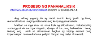 PROSESO NG PANANALIKSIK
(http://www.edison.edu/library/research skills/Unit I/3 sixSteps.php,n.d.)
Ang tatlong yugtong ito ay dapat sundin kung gusto ng isang
mananaliksik na maging sistematiko ang kaniyang pananaliksik.
Maliban sa mga aklat na nasa loob ng silid-aklatan, makabubuting
sumangguni rin sa mga magasin, dyaryo at iba pang babasahin. Huwag
ikulong ang sarili sa silid-aklatan bagkus ay isiping marami pang
impormasyon na makukuha sa paligid. Nariyan ang midya at internet.
 