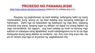 PROSESO NG PANANALIKSIK
(http://www.edison.edu/library/research skills/Unit I/3 sixSteps.php,n.d.)
Kaugnay ng paghahanap ng kard katalog, kailangang batid ng isang
mananaliksik kung anong uri ng kard katalog ang kaniyang kailangan at
hahanapin. Dahil nga sa kalawakan ng koleksyon ng mga libro, sadyang
inihanda ang isang tanging lugar sa aklatan na dapat na unang lapitan ng
mga mananaliksik. Sa ngayon, ang kard katalog ay hindi na lamang mga
kabinet na nakaayos nang alpabetikal kundi nakaprograma na rin ito sa mga
kompyuter (kung aang aklatan ay moderno na). Ano man ang anyo nito, isa
pa rin naman ang mga uri at paraan ng pagkakasulat nito.
 