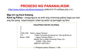 PROSESO NG PANANALIKSIK
(http://www.edison.edu/library/research skills/Unit I/3 sixSteps.php,n.d.)
Mga Uri ng Kard Katalog
Kard ng Paksa - nangunguna sa entri ang mismong paksa bago pa man
ang iba pang impormasyon tulad ng awtor at pamagat ng libro
PHILIPPINE POETRY (FILIPINO)
F
P
L
6165.4.R9 Rubin, Ligaya Tiamson
P11 Paano Tumutula ang Isang Ina: Tula ng Buhay at
Bayan 2000 Ligaya Tiamson-Rubin. --
Manila: De La Salle University Press, Inc.
C2000 179p. 23cm
ISBN 971-555-335-4
1. Philippine poetry (Filipino). I. Title
 