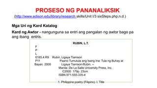 PROSESO NG PANANALIKSIK
(http://www.edison.edu/library/research skills/Unit I/3 sixSteps.php,n.d.)
Mga Uri ng Kard Katalog
Kard ng Awtor - nangunguna sa entri ang pangalan ng awtor bago pa
ang ibang entris.
RUBIN, L.T.
F
P
L
6165.4.R9 Rubin, Ligaya Tiamson
P11 Paano Tumutula ang Isang Ina: Tula ng Buhay at
Bayan 2000 Ligaya Tiamson-Rubin. --
Manila: De La Salle University Press, Inc.
C2000 179p. 23cm
ISBN 971-555-335-4
1. Philippine poetry (Filipino). I. Title
 