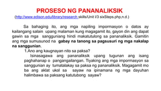 PROSESO NG PANANALIKSIK
(http://www.edison.edu/library/research skills/Unit I/3 sixSteps.php,n.d.)
Sa bahaging ito, ang mga napiling impormasyon o datos ay
kailangang salain upang malaman kung magagamit ito, gayon din ang dapat
gawin sa mga sangguniang hindi makatutulong sa pananaliksik. Gamitin
ang mga sumusunod na gabay na tanong sa pagsusuri ng mga nakalap
na sanggunian.
1.Ano ang kaugnayan nito sa paksa?
Isinasagawa ang pananaliksik upang tugunan ang isang
paghahanap o pangangailangan. Tiyaking ang mga impormasyon sa
sanggunian ay tumatalakay sa paksa ng pananaliksik. Magagamit mo
ba ang aklat ukol sa sayaw na ipinamana ng mga dayuhan
halimbawa sa paksang katutubong sayaw?
 