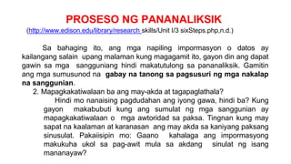 PROSESO NG PANANALIKSIK
(http://www.edison.edu/library/research skills/Unit I/3 sixSteps.php,n.d.)
Sa bahaging ito, ang mga napiling impormasyon o datos ay
kailangang salain upang malaman kung magagamit ito, gayon din ang dapat
gawin sa mga sangguniang hindi makatutulong sa pananaliksik. Gamitin
ang mga sumusunod na gabay na tanong sa pagsusuri ng mga nakalap
na sanggunian.
2. Mapagkakatiwalaan ba ang may-akda at tagapaglathala?
Hindi mo nanaising pagdudahan ang iyong gawa, hindi ba? Kung
gayon makabubuti kung ang sumulat ng mga sanggunian ay
mapagkakatiwalaan o mga awtoridad sa paksa. Tingnan kung may
sapat na kaalaman at karanasan ang may akda sa kaniyang paksang
sinusulat. Pakaiisipin mo: Gaano kahalaga ang impormasyong
makukuha ukol sa pag-awit mula sa akdang sinulat ng isang
mananayaw?
 