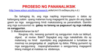 PROSESO NG PANANALIKSIK
(http://www.edison.edu/library/research skills/Unit I/3 sixSteps.php,n.d.)
Sa bahaging ito, ang mga napiling impormasyon o datos ay
kailangang salain upang malaman kung magagamit ito, gayon din ang dapat
gawin sa mga sangguniang hindi makatutulong sa pananaliksik. Gamitin
ang mga sumusunod na gabay na tanong sa pagsusuri ng mga nakalap
na sanggunian.
3. Makatotohanan ba ito?
Kaugnay nito, iwasang gumamit ng sanggunian mula sa tabloyd,
digest, at review. Bakit? Sapagkat ang mga nakalathala rito ay
malamang na hindi siyentipiko ang pagkakasulat o lumaktaw sa
masinop na pangangalap at pagtitiyak ng datos. Piliting gumamit ng
mga sangguniang mapanghahawakan o sangguniang magagamit
bilang mabigat at malakas na ebidensya.
 