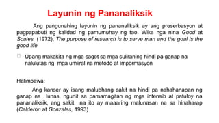 Layunin ng Pananaliksik
Ang pangunahing layunin ng pananaliksik ay ang preserbasyon at
pagpapabuti ng kalidad ng pamumuhay ng tao. Wika nga nina Good at
Scates (1972), The purpose of research is to serve man and the goal is the
good life.
Upang makakita ng mga sagot sa mga suliraning hindi pa ganap na
nalulutas ng mga umiiral na metodo at impormasyon
Halimbawa:
Ang kanser ay isang malubhang sakit na hindi pa nahahanapan ng
ganap na lunas, ngunit sa pamamagitan ng mga intensib at patuloy na
pananaliksik, ang sakit na ito ay maaaring malunasan na sa hinaharap
(Calderon at Gonzales, 1993)
 