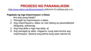 PROSESO NG PANANALIKSIK
(http://www.edison.edu/library/research skills/Unit I/3 sixSteps.php,n.d.)
Pagtatala ng mga Impormasyon o Datos
Ano ang iyong itatala?
1. Pamagat ng impormasyon o datos,
2. Ang impormasyono datos na nais ibilang sa pananaliksikat
bibigyang paliwanag,
3. Ang may-akda o mga may-akda, at
4. Ang pamagat ng aklat, magasino kung saan kinuha ang
impormasyon kasama ang pahina kung saan nakuha ito.
 