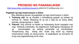 PROSESO NG PANANALIKSIK
(http://www.edison.edu/library/research skills/Unit I/3 sixSteps.php,n.d.)
Pagtatala ng mga Impormasyon o Datos
May dalawang paraan ng pagtatala ng mga impormasyon o datos:
1. Tuwirang sipi. Ito ay eksakto o kompletong pagsipi ng bahagi ng
orihinal na teksto. Maaaring ito ay isa o higit pa sa isang salita,
parirala, pangungusap o talata.
2. Pabuod. Ang orihinal na teksto ay kailangang ibuod sapagkat may
mga tekstong mahahaba. Sa pagbubuod, kailangang maisagawa ito
sa pamamagitan ng sariling pananalita ng mananaliksik.
Paraphrasing ang tawag dito. Isulat ang buod ng napiling
impormasyon batay sa pang-unawa at pagkatapos ay ikumpara ito
kung may pagkakahawig sa ito diwa.
 