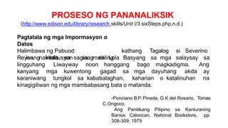 PROSESO NG PANANALIKSIK
(http://www.edison.edu/library/research skills/Unit I/3 sixSteps.php,n.d.)
Pagtatala ng mga Impormasyon o
Datos
Halimbawa ng Pabuod:
Isang institusyon sa maikling
kathang Tagalog si Severino
Reyes, nakilala sa sagisag na Lola Basyang sa mga salaysay sa
lingguhang Liwayway noon hanggang bago magkadigma. Ang
kanyang mga kuwentong gagad sa mga dayuhang akda ay
karaniwang tungkol sa kababalaghan, kaharian o katalinuhan na
kinagigiliwan ng mga mambabasang bata o matanda.
-Ponciano B.P. Pineda, G.K del Rosario, Tomas
C.Ongoco,
Ang Panitikang Pilipino sa Kanluraning
Bansa; Caloocan, National Bookstore, pp.
308-309; 1979
 