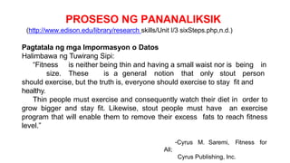 PROSESO NG PANANALIKSIK
(http://www.edison.edu/library/research skills/Unit I/3 sixSteps.php,n.d.)
Pagtatala ng mga Impormasyon o Datos
Halimbawa ng Tuwirang Sipi:
“Fitness is neither being thin and having a small waist nor is being in
size. These is a general notion that only stout person
should exercise, but the truth is, everyone should exercise to stay fit and
healthy.
Thin people must exercise and consequently watch their diet in order to
grow bigger and stay fit. Likewise, stout people must have an exercise
program that will enable them to remove their excess fats to reach fitness
level.”
-Cyrus M. Saremi, Fitness for
All;
Cyrus Publishing, Inc.
 