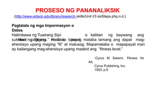 PROSESO NG PANANALIKSIK
(http://www.edison.edu/library/research skills/Unit I/3 sixSteps.php,n.d.)
Pagtatala ng mga Impormasyon o
Datos
Halimbawa ng Tuwirang Sipi:
Hindi pagiging mataba, payat
o kaliitan ng baywang ang
sukatan ng “fitness.” Hindi rin totoong mataba lamang ang dapat mag-
ehersisyo upang maging “fit” at malusog. Mapamataba o mapapayat man
ay kailangang mag-ehersisyo upang maabot ang “fitness level.”
-Cyrus M. Saremi, Fitness for
All;
Cyrus Publishing, Inc.
1993; p.9
 