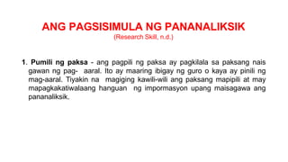 ANG PAGSISIMULA NG PANANALIKSIK
(Research Skill, n.d.)
1. Pumili ng paksa - ang pagpili ng paksa ay pagkilala sa paksang nais
gawan ng pag- aaral. Ito ay maaring ibigay ng guro o kaya ay pinili ng
mag-aaral. Tiyakin na magiging kawili-wili ang paksang mapipili at may
mapagkakatiwalaang hanguan ng impormasyon upang maisagawa ang
pananaliksik.
 